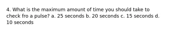 4. What is the maximum amount of time you should take to check fro a pulse? a. 25 seconds b. 20 seconds c. 15 seconds d. 10 seconds