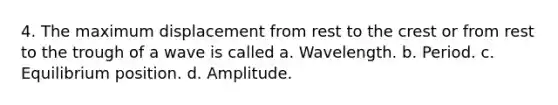 4. The maximum displacement from rest to the crest or from rest to the trough of a wave is called a. Wavelength. b. Period. c. Equilibrium position. d. Amplitude.