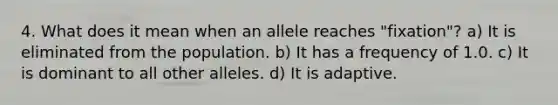 4. What does it mean when an allele reaches "fixation"? a) It is eliminated from the population. b) It has a frequency of 1.0. c) It is dominant to all other alleles. d) It is adaptive.