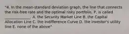 "4. In the mean-standard deviation graph, the line that connects the risk-free rate and the optimal risky portfolio, P, is called ______________. A. the Security Market Line B. the Capital Allocation Line C. the Indifference Curve D. the investor's utility line E. none of the above"