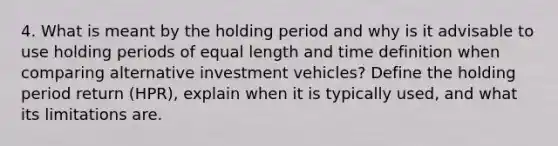 4. What is meant by the holding period and why is it advisable to use holding periods of equal length and time definition when comparing alternative investment vehicles? Define the holding period return (HPR), explain when it is typically used, and what its limitations are.