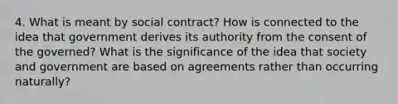 4. What is meant by social contract? How is connected to the idea that government derives its authority from the consent of the governed? What is the significance of the idea that society and government are based on agreements rather than occurring naturally?