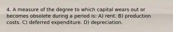 4. A measure of the degree to which capital wears out or becomes obsolete during a period is: A) rent. B) production costs. C) deferred expenditure. D) depreciation.