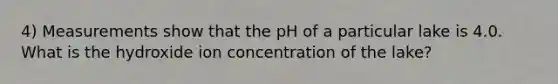 4) Measurements show that the pH of a particular lake is 4.0. What is the hydroxide ion concentration of the lake?