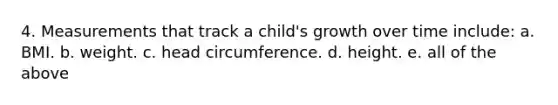 4. Measurements that track a child's growth over time include: a. BMI. b. weight. c. head circumference. d. height. e. all of the above