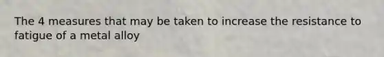 The 4 measures that may be taken to increase the resistance to fatigue of a metal alloy
