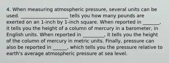 4. When measuring atmospheric pressure, several units can be used. ____________________ tells you how many pounds are exerted on an 1-inch by 1-inch square. When reported in _______, it tells you the height of a column of mercury in a barometer, in English units. When reported in _________, it tells you the height of the column of mercury in metric units. Finally, pressure can also be reported in ______, which tells you the pressure relative to earth's average atmospheric pressure at sea level.