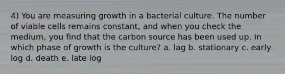 4) You are measuring growth in a bacterial culture. The number of viable cells remains constant, and when you check the medium, you find that the carbon source has been used up. In which phase of growth is the culture? a. lag b. stationary c. early log d. death e. late log