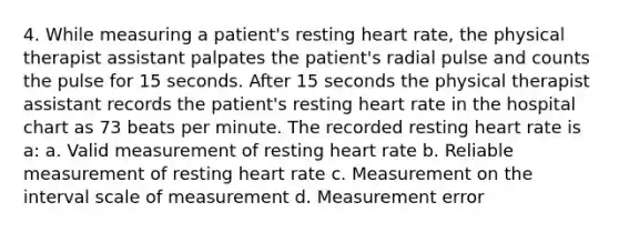 4. While measuring a patient's resting heart rate, the physical therapist assistant palpates the patient's radial pulse and counts the pulse for 15 seconds. After 15 seconds the physical therapist assistant records the patient's resting heart rate in the hospital chart as 73 beats per minute. The recorded resting heart rate is a: a. Valid measurement of resting heart rate b. Reliable measurement of resting heart rate c. Measurement on the interval scale of measurement d. Measurement error