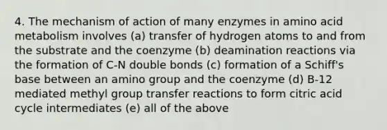 4. The mechanism of action of many enzymes in amino acid metabolism involves (a) transfer of hydrogen atoms to and from the substrate and the coenzyme (b) deamination reactions via the formation of C-N double bonds (c) formation of a Schiff's base between an amino group and the coenzyme (d) B-12 mediated methyl group transfer reactions to form citric acid cycle intermediates (e) all of the above