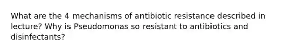 What are the 4 mechanisms of antibiotic resistance described in lecture? Why is Pseudomonas so resistant to antibiotics and disinfectants?