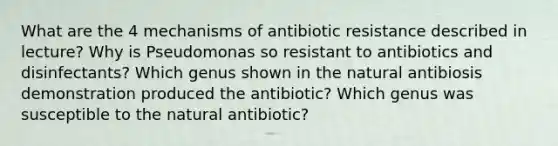 What are the 4 mechanisms of antibiotic resistance described in lecture? Why is Pseudomonas so resistant to antibiotics and disinfectants? Which genus shown in the natural antibiosis demonstration produced the antibiotic? Which genus was susceptible to the natural antibiotic?