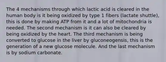 The 4 mechanisms through which lactic acid is cleared in the human body is it being oxidized by type 1 fibers (lactate shuttle), this is done by making ATP from it and a lot of mitochondria is needed. The second mechanism is it can also be cleared by being oxidized by the heart. The third mechanism is being converted to glucose in the liver by gluconeogensis, this is the generation of a new glucose molecule. And the last mechanism is by sodium carbonate.