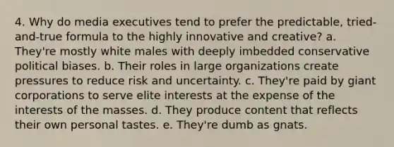 4. Why do media executives tend to prefer the predictable, tried-and-true formula to the highly innovative and creative? a. They're mostly white males with deeply imbedded conservative political biases. b. Their roles in large organizations create pressures to reduce risk and uncertainty. c. They're paid by giant corporations to serve elite interests at the expense of the interests of the masses. d. They produce content that reflects their own personal tastes. e. They're dumb as gnats.