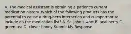 4. The medical assistant is obtaining a patient's current medication history. Which of the following products has the potential to cause a drug-herb interaction and is important to include on the medication list? A. St. John's wort B. acai berry C. green tea D. clover honey Submit My Response