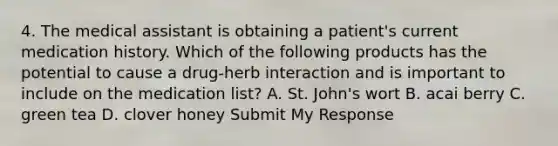 4. The medical assistant is obtaining a patient's current medication history. Which of the following products has the potential to cause a drug-herb interaction and is important to include on the medication list? A. St. John's wort B. acai berry C. green tea D. clover honey Submit My Response