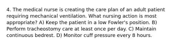 4. The medical nurse is creating the care plan of an adult patient requiring mechanical ventilation. What nursing action is most appropriate? A) Keep the patient in a low Fowler's position. B) Perform tracheostomy care at least once per day. C) Maintain continuous bedrest. D) Monitor cuff pressure every 8 hours.