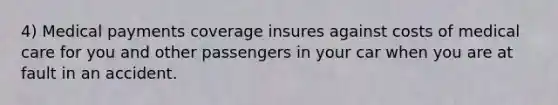 4) Medical payments coverage insures against costs of medical care for you and other passengers in your car when you are at fault in an accident.