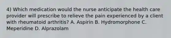 4) Which medication would the nurse anticipate the health care provider will prescribe to relieve the pain experienced by a client with rheumatoid arthritis? A. Aspirin B. Hydromorphone C. Meperidine D. Alprazolam