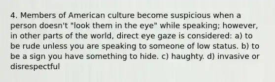 4. Members of American culture become suspicious when a person doesn't "look them in the eye" while speaking; however, in other parts of the world, direct eye gaze is considered: a) to be rude unless you are speaking to someone of low status. b) to be a sign you have something to hide. c) haughty. d) invasive or disrespectful