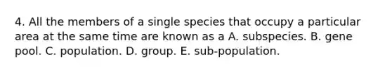 4. All the members of a single species that occupy a particular area at the same time are known as a A. subspecies. B. gene pool. C. population. D. group. E. sub-population.