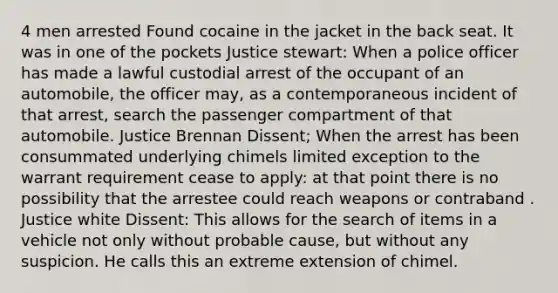 4 men arrested Found cocaine in the jacket in the back seat. It was in one of the pockets Justice stewart: When a police officer has made a lawful custodial arrest of the occupant of an automobile, the officer may, as a contemporaneous incident of that arrest, search the passenger compartment of that automobile. Justice Brennan Dissent; When the arrest has been consummated underlying chimels limited exception to the warrant requirement cease to apply: at that point there is no possibility that the arrestee could reach weapons or contraband . Justice white Dissent: This allows for the search of items in a vehicle not only without probable cause, but without any suspicion. He calls this an extreme extension of chimel.