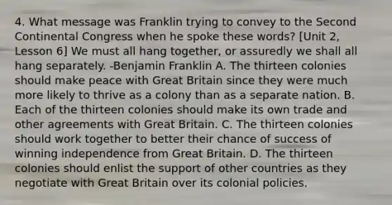 4. What message was Franklin trying to convey to the Second Continental Congress when he spoke these words? [Unit 2, Lesson 6] We must all hang together, or assuredly we shall all hang separately. -Benjamin Franklin A. The thirteen colonies should make peace with Great Britain since they were much more likely to thrive as a colony than as a separate nation. B. Each of the thirteen colonies should make its own trade and other agreements with Great Britain. C. The thirteen colonies should work together to better their chance of success of winning independence from Great Britain. D. The thirteen colonies should enlist the support of other countries as they negotiate with Great Britain over its colonial policies.