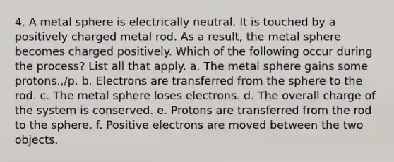 4. A metal sphere is electrically neutral. It is touched by a positively charged metal rod. As a result, the metal sphere becomes charged positively. Which of the following occur during the process? List all that apply. a. The metal sphere gains some protons.,/p. b. Electrons are transferred from the sphere to the rod. c. The metal sphere loses electrons. d. The overall charge of the system is conserved. e. Protons are transferred from the rod to the sphere. f. Positive electrons are moved between the two objects.