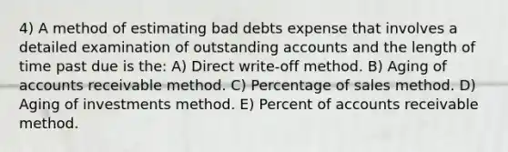 4) A method of estimating bad debts expense that involves a detailed examination of outstanding accounts and the length of time past due is the: A) Direct write-off method. B) Aging of accounts receivable method. C) Percentage of sales method. D) Aging of investments method. E) Percent of accounts receivable method.