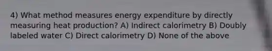 4) What method measures energy expenditure by directly measuring heat production? A) Indirect calorimetry B) Doubly labeled water C) Direct calorimetry D) None of the above