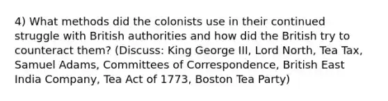 4) What methods did the colonists use in their continued struggle with British authorities and how did the British try to counteract them? (Discuss: King George III, Lord North, Tea Tax, Samuel Adams, Committees of Correspondence, British East India Company, Tea Act of 1773, Boston Tea Party)