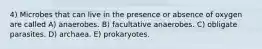 4) Microbes that can live in the presence or absence of oxygen are called A) anaerobes. B) facultative anaerobes. C) obligate parasites. D) archaea. E) prokaryotes.