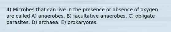 4) Microbes that can live in the presence or absence of oxygen are called A) anaerobes. B) facultative anaerobes. C) obligate parasites. D) archaea. E) prokaryotes.