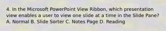 4. In the Microsoft PowerPoint View Ribbon, which presentation view enables a user to view one slide at a time in the Slide Pane? A. Normal B. Slide Sorter C. Notes Page D. Reading