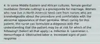 4. In some Middle Eastern and African cultures, female genital mutilation (female cutting) is a prerequisite for marriage. Women who now live in North America need care from nurses who are knowledgeable about the procedure and comfortable with the abnormal appearance of their genitalia. When caring for this patient, the nurse can formulate a diagnosis with the understanding that the patient may be at risk for which of the following? (Select all that apply.) a. Infection b. Laceration c. Hemorrhage d. Obstructed labor e. Increased signs of pain response