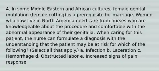 4. In some Middle Eastern and African cultures, female genital mutilation (female cutting) is a prerequisite for marriage. Women who now live in North America need care from nurses who are knowledgeable about the procedure and comfortable with the abnormal appearance of their genitalia. When caring for this patient, the nurse can formulate a diagnosis with the understanding that the patient may be at risk for which of the following? (Select all that apply.) a. Infection b. Laceration c. Hemorrhage d. Obstructed labor e. Increased signs of pain response