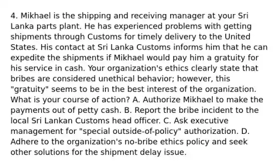 4. Mikhael is the shipping and receiving manager at your Sri Lanka parts plant. He has experienced problems with getting shipments through Customs for timely delivery to the United States. His contact at Sri Lanka Customs informs him that he can expedite the shipments if Mikhael would pay him a gratuity for his service in cash. Your organization's ethics clearly state that bribes are considered unethical behavior; however, this "gratuity" seems to be in the best interest of the organization. What is your course of action? A. Authorize Mikhael to make the payments out of petty cash. B. Report the bribe incident to the local Sri Lankan Customs head officer. C. Ask executive management for "special outside-of-policy" authorization. D. Adhere to the organization's no-bribe ethics policy and seek other solutions for the shipment delay issue.