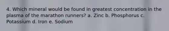 4. Which mineral would be found in greatest concentration in the plasma of the marathon runners? a. Zinc b. Phosphorus c. Potassium d. Iron e. Sodium