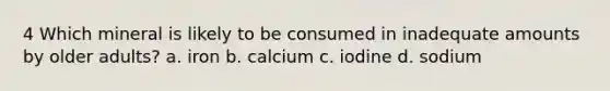 4 Which mineral is likely to be consumed in inadequate amounts by older adults? a. iron b. calcium c. iodine d. sodium