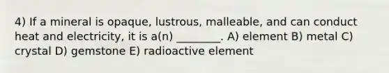 4) If a mineral is opaque, lustrous, malleable, and can conduct heat and electricity, it is a(n) ________. A) element B) metal C) crystal D) gemstone E) radioactive element