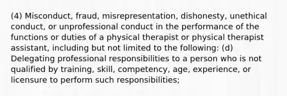 (4) Misconduct, fraud, misrepresentation, dishonesty, unethical conduct, or unprofessional conduct in the performance of the functions or duties of a physical therapist or physical therapist assistant, including but not limited to the following: (d) Delegating professional responsibilities to a person who is not qualified by training, skill, competency, age, experience, or licensure to perform such responsibilities;