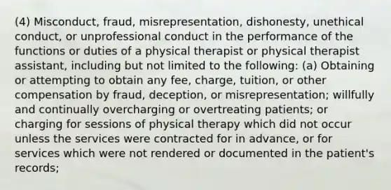 (4) Misconduct, fraud, misrepresentation, dishonesty, unethical conduct, or unprofessional conduct in the performance of the functions or duties of a physical therapist or physical therapist assistant, including but not limited to the following: (a) Obtaining or attempting to obtain any fee, charge, tuition, or other compensation by fraud, deception, or misrepresentation; willfully and continually overcharging or overtreating patients; or charging for sessions of physical therapy which did not occur unless the services were contracted for in advance, or for services which were not rendered or documented in the patient's records;