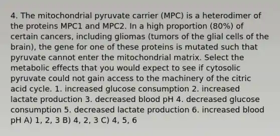 4. The mitochondrial pyruvate carrier (MPC) is a heterodimer of the proteins MPC1 and MPC2. In a high proportion (80%) of certain cancers, including gliomas (tumors of the glial cells of the brain), the gene for one of these proteins is mutated such that pyruvate cannot enter the mitochondrial matrix. Select the metabolic effects that you would expect to see if cytosolic pyruvate could not gain access to the machinery of the citric acid cycle. 1. increased glucose consumption 2. increased lactate production 3. decreased blood pH 4. decreased glucose consumption 5. decreased lactate production 6. increased blood pH A) 1, 2, 3 B) 4, 2, 3 C) 4, 5, 6