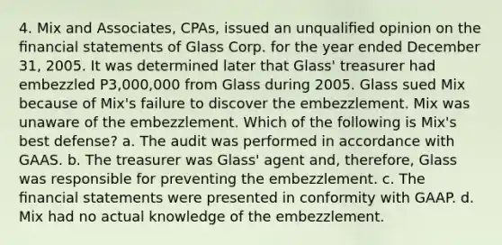 4. Mix and Associates, CPAs, issued an unqualiﬁed opinion on the ﬁnancial statements of Glass Corp. for the year ended December 31, 2005. It was determined later that Glass' treasurer had embezzled P3,000,000 from Glass during 2005. Glass sued Mix because of Mix's failure to discover the embezzlement. Mix was unaware of the embezzlement. Which of the following is Mix's best defense? a. The audit was performed in accordance with GAAS. b. The treasurer was Glass' agent and, therefore, Glass was responsible for preventing the embezzlement. c. The ﬁnancial statements were presented in conformity with GAAP. d. Mix had no actual knowledge of the embezzlement.