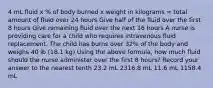 4 mL fluid x % of body burned x weight in kilograms = total amount of fluid over 24 hours Give half of the fluid over the first 8 hours Give remaining fluid over the next 16 hours A nurse is providing care for a child who requires intravenous fluid replacement. The child has burns over 32% of the body and weighs 40 lb (18.1 kg) Using the above formula, how much fluid should the nurse administer over the first 8 hours? Record your answer to the nearest tenth 23.2 mL 2316.8 mL 11.6 mL 1158.4 mL