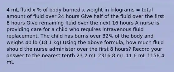 4 mL fluid x % of body burned x weight in kilograms = total amount of fluid over 24 hours Give half of the fluid over the first 8 hours Give remaining fluid over the next 16 hours A nurse is providing care for a child who requires intravenous fluid replacement. The child has burns over 32% of the body and weighs 40 lb (18.1 kg) Using the above formula, how much fluid should the nurse administer over the first 8 hours? Record your answer to the nearest tenth 23.2 mL 2316.8 mL 11.6 mL 1158.4 mL