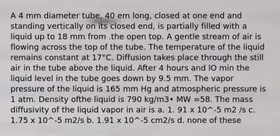 A 4 mm diameter tube, 40 em long, closed at one end and standing vertically on its closed end, is partially filled with a liquid up to 18 mm from .the open top. A gentle stream of air is flowing across the top of the tube. The temperature of the liquid remains constant at 17°C. Diffusion takes place through the still air in the tube above the liquid. After 4 hours and lO min the liquid level in the tube goes down by 9.5 mm. The vapor pressure of the liquid is 165 mm Hg and atmospheric pressure is 1 atm. Density ofthe liquid is 790 kg/m3• MW =58. The mass diffusivity of the liquid vapor in air is a. 1. 91 x 10^-5 m2 /s c. 1.75 x 10^-5 m2/s b. 1.91 x 10^-5 cm2/s d. none of these