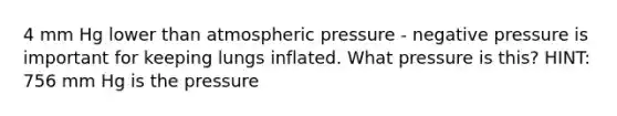 4 mm Hg lower than atmospheric pressure - negative pressure is important for keeping lungs inflated. What pressure is this? HINT: 756 mm Hg is the pressure