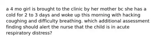 a 4 mo girl is brought to the clinic by her mother bc she has a cold for 2 to 3 days and woke up this morning with hacking coughing and difficulty breathing. which additional assessment finding should alert the nurse that the child is in acute respiratory distress?