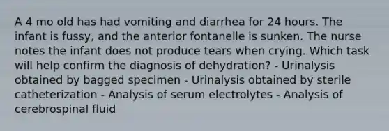 A 4 mo old has had vomiting and diarrhea for 24 hours. The infant is fussy, and the anterior fontanelle is sunken. The nurse notes the infant does not produce tears when crying. Which task will help confirm the diagnosis of dehydration? - Urinalysis obtained by bagged specimen - Urinalysis obtained by sterile catheterization - Analysis of serum electrolytes - Analysis of cerebrospinal fluid